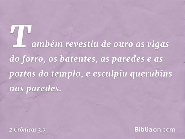 Tam­bém revestiu de ouro as vigas do forro, os batentes, as paredes e as portas do tem­plo, e esculpiu querubins nas paredes. -- 2 Crônicas 3:7