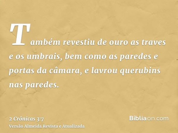 Também revestiu de ouro as traves e os umbrais, bem como as paredes e portas da câmara, e lavrou querubins nas paredes.