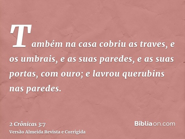 Também na casa cobriu as traves, e os umbrais, e as suas paredes, e as suas portas, com ouro; e lavrou querubins nas paredes.