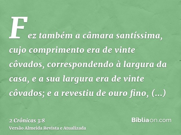 Fez também a câmara santíssima, cujo comprimento era de vinte côvados, correspondendo à largura da casa, e a sua largura era de vinte côvados; e a revestiu de o