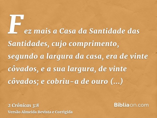 Fez mais a Casa da Santidade das Santidades, cujo comprimento, segundo a largura da casa, era de vinte côvados, e a sua largura, de vinte côvados; e cobriu-a de
