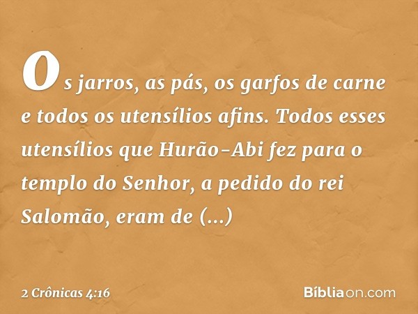 os jarros, as pás, os garfos de carne e todos os utensílios afins.
Todos esses utensílios que Hurão-Abi fez para o templo do Senhor, a pedido do rei Salomão, er