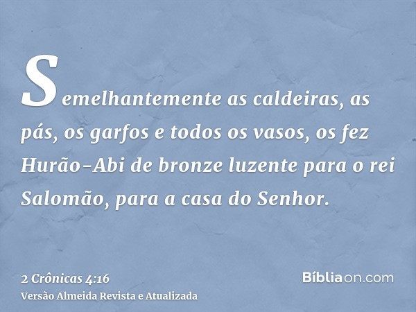 Semelhantemente as caldeiras, as pás, os garfos e todos os vasos, os fez Hurão-Abi de bronze luzente para o rei Salomão, para a casa do Senhor.