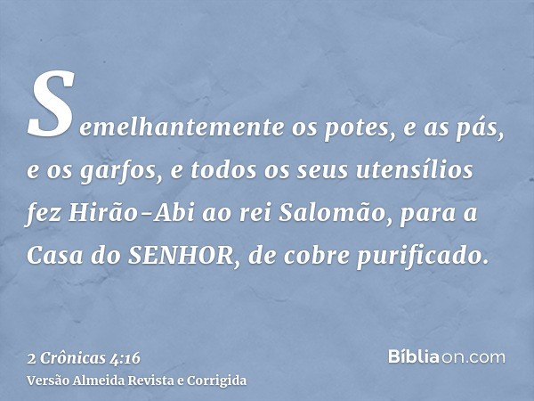 Semelhantemente os potes, e as pás, e os garfos, e todos os seus utensílios fez Hirão-Abi ao rei Salomão, para a Casa do SENHOR, de cobre purificado.