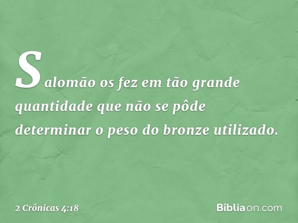 Sa­lomão os fez em tão grande quantidade que não se pôde determinar o peso do bron­ze utilizado. -- 2 Crônicas 4:18