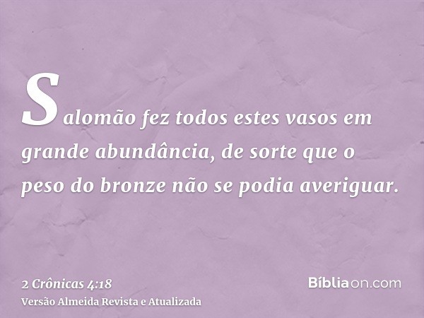 Salomão fez todos estes vasos em grande abundância, de sorte que o peso do bronze não se podia averiguar.