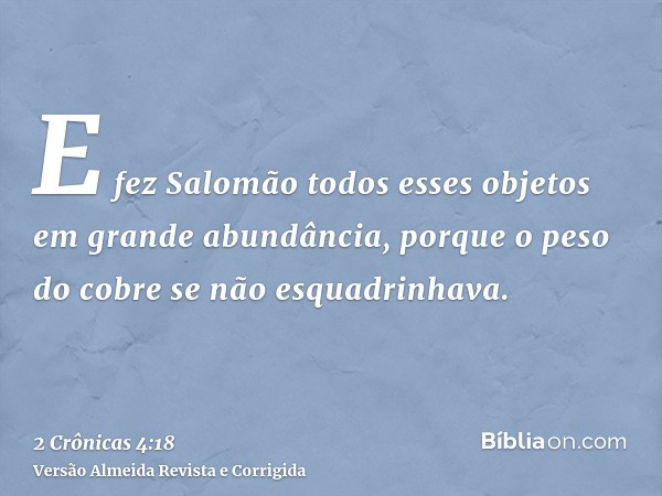 E fez Salomão todos esses objetos em grande abundância, porque o peso do cobre se não esquadrinhava.
