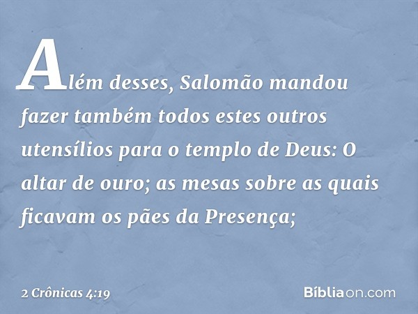 Além desses, Salomão mandou fazer tam­bém todos estes outros utensílios para o tem­plo de Deus:
O altar de ouro;
as mesas sobre as quais ficavam os pães da Pres