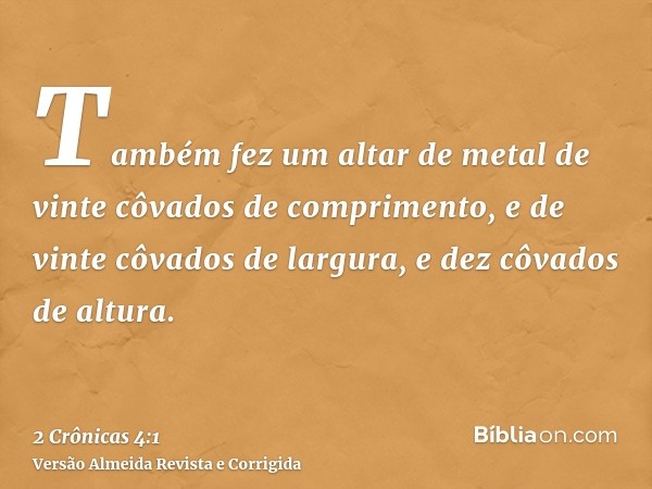 Também fez um altar de metal de vinte côvados de comprimento, e de vinte côvados de largura, e dez côvados de altura.