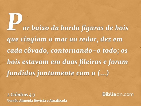 Por baixo da borda figuras de bois que cingiam o mar ao redor, dez em cada côvado, contornando-o todo; os bois estavam em duas fileiras e foram fundidos juntame