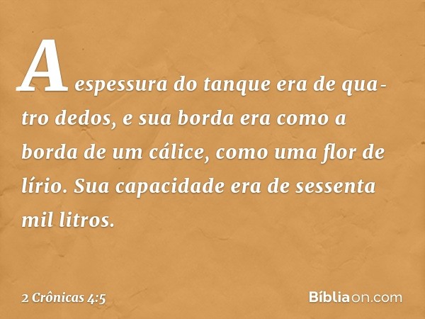 A espessura do tanque era de qua­tro dedos, e sua borda era como a borda de um cálice, como uma flor de lírio. Sua capacidade era de sessenta mil litros. -- 2 C