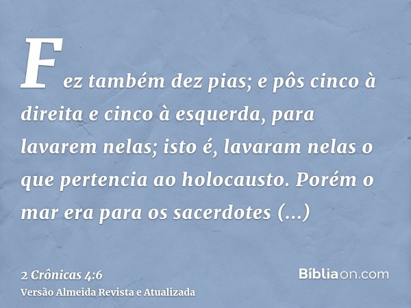 Fez também dez pias; e pôs cinco à direita e cinco à esquerda, para lavarem nelas; isto é, lavaram nelas o que pertencia ao holocausto. Porém o mar era para os 