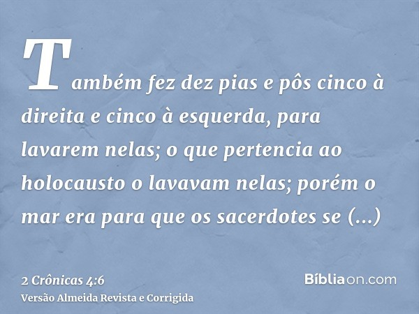 Também fez dez pias e pôs cinco à direita e cinco à esquerda, para lavarem nelas; o que pertencia ao holocausto o lavavam nelas; porém o mar era para que os sac