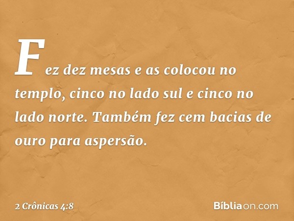 Fez dez mesas e as colocou no templo, cinco no lado sul e cinco no lado norte. Também fez cem bacias de ouro para aspersão. -- 2 Crônicas 4:8