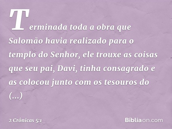 Terminada toda a obra que Salomão havia realizado para o templo do Senhor, ele trouxe as coisas que seu pai, Davi, tinha consagrado e as colocou junto com os te