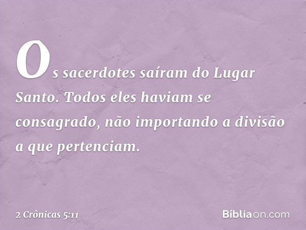 Os sacerdotes saíram do Lugar Santo. Todos eles haviam se consagrado, não importando a divisão a que pertenciam. -- 2 Crônicas 5:11