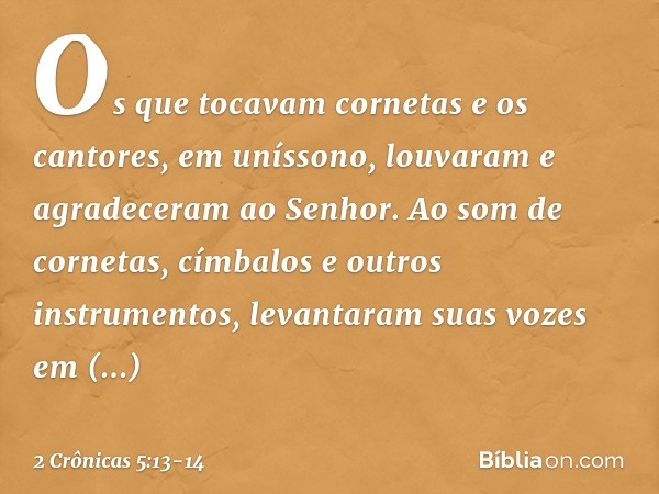 Os que tocavam cornetas e os cantores, em uníssono, louvaram e agradeceram ao Senhor. Ao som de cornetas, címbalos e outros instrumentos, levantaram suas voze