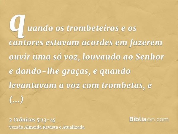 quando os trombeteiros e os cantores estavam acordes em fazerem ouvir uma só voz, louvando ao Senhor e dando-lhe graças, e quando levantavam a voz com trombetas