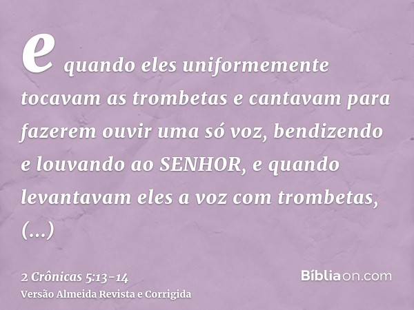 e quando eles uniformemente tocavam as trombetas e cantavam para fazerem ouvir uma só voz, bendizendo e louvando ao SENHOR, e quando levantavam eles a voz com t