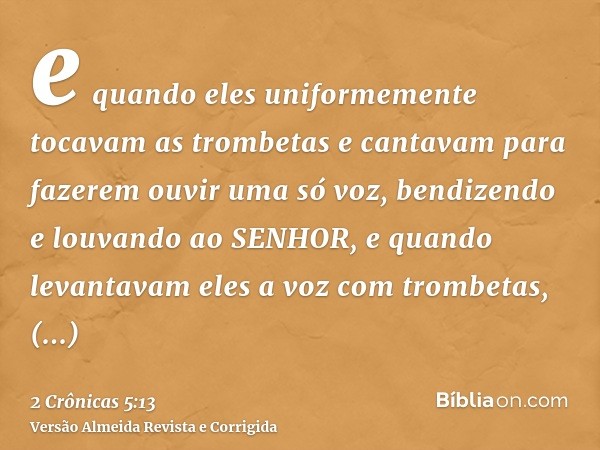 e quando eles uniformemente tocavam as trombetas e cantavam para fazerem ouvir uma só voz, bendizendo e louvando ao SENHOR, e quando levantavam eles a voz com t