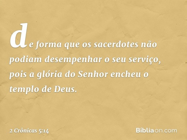 de forma que os sacerdotes não podiam desempenhar o seu serviço, pois a glória do Senhor encheu o templo de Deus. -- 2 Crônicas 5:14