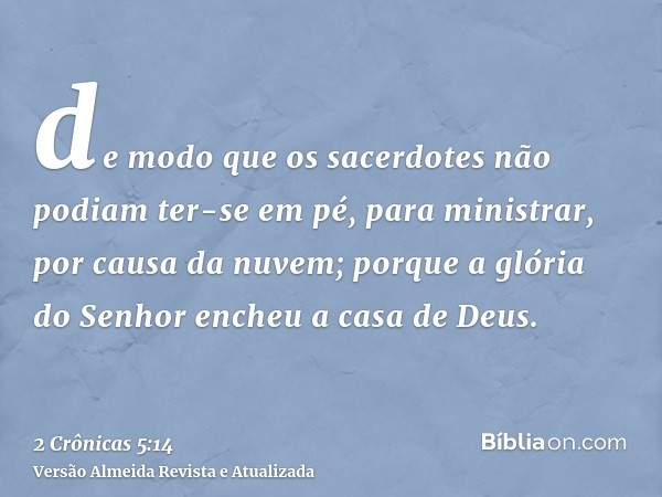 de modo que os sacerdotes não podiam ter-se em pé, para ministrar, por causa da nuvem; porque a glória do Senhor encheu a casa de Deus.