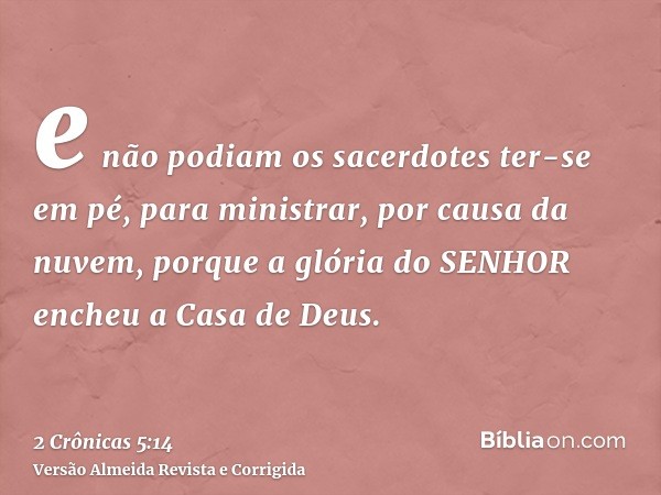 e não podiam os sacerdotes ter-se em pé, para ministrar, por causa da nuvem, porque a glória do SENHOR encheu a Casa de Deus.