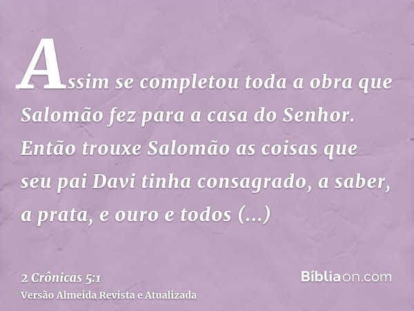 Assim se completou toda a obra que Salomão fez para a casa do Senhor. Então trouxe Salomão as coisas que seu pai Davi tinha consagrado, a saber, a prata, e ouro