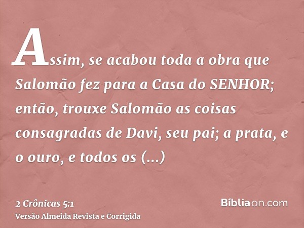 Assim, se acabou toda a obra que Salomão fez para a Casa do SENHOR; então, trouxe Salomão as coisas consagradas de Davi, seu pai; a prata, e o ouro, e todos os 