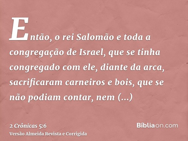 Então, o rei Salomão e toda a congregação de Israel, que se tinha congregado com ele, diante da arca, sacrificaram carneiros e bois, que se não podiam contar, n