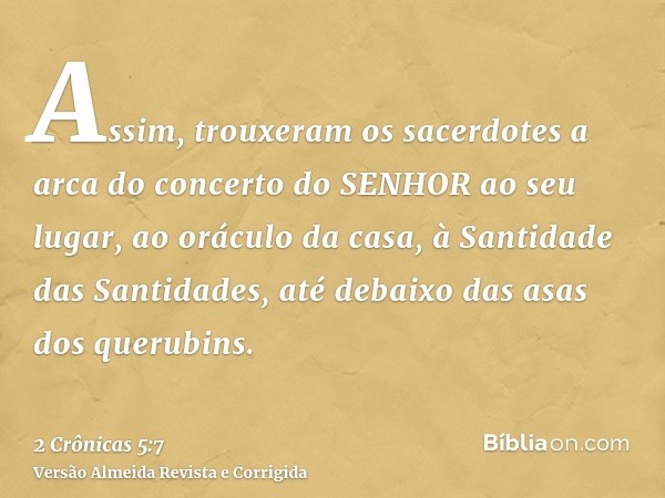 Assim, trouxeram os sacerdotes a arca do concerto do SENHOR ao seu lugar, ao oráculo da casa, à Santidade das Santidades, até debaixo das asas dos querubins.