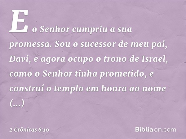 "E o Senhor cumpriu a sua promessa. Sou o sucessor de meu pai, Davi, e agora ocupo o trono de Israel, como o ­Senhor tinha prometido, e construí o templo em hon