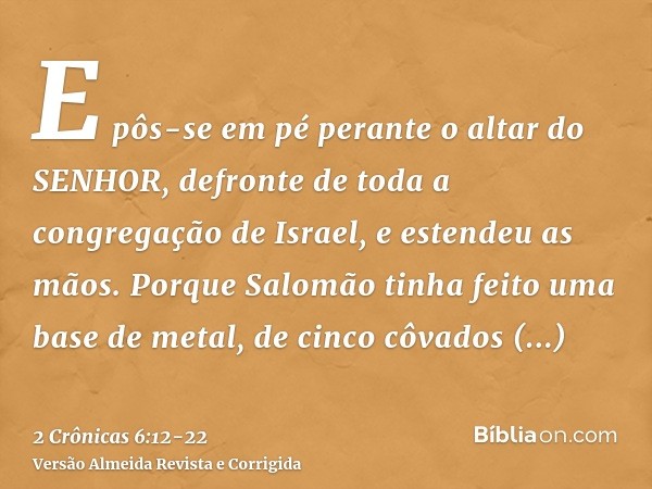 E pôs-se em pé perante o altar do SENHOR, defronte de toda a congregação de Israel, e estendeu as mãos.Porque Salomão tinha feito uma base de metal, de cinco cô