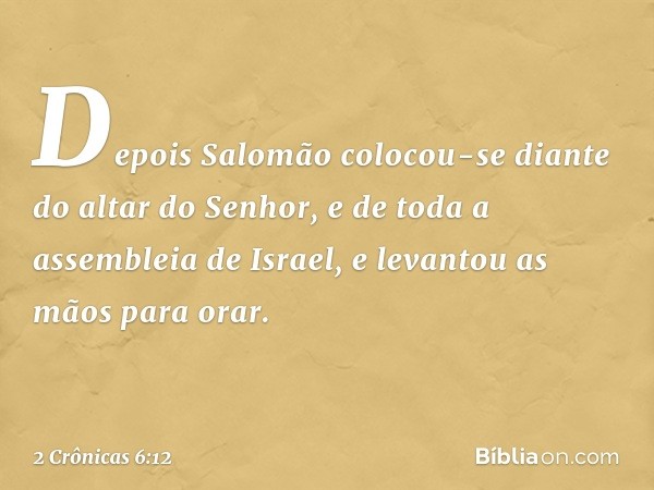 Depois Salomão colocou-se diante do altar do Senhor, e de toda a assembleia de Israel, e levantou as mãos para orar. -- 2 Crônicas 6:12