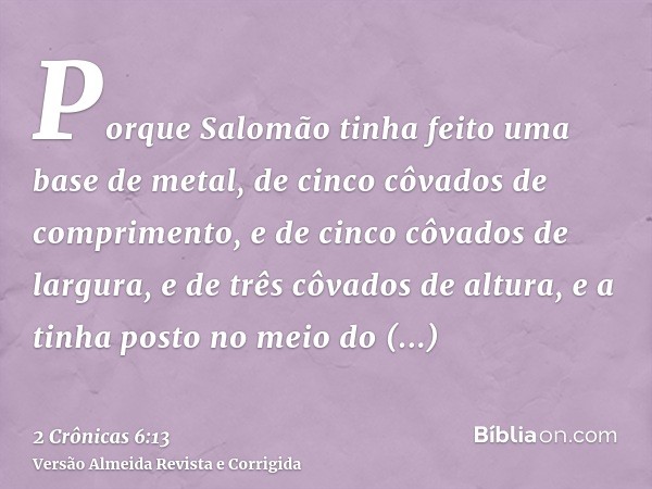 Porque Salomão tinha feito uma base de metal, de cinco côvados de comprimento, e de cinco côvados de largura, e de três côvados de altura, e a tinha posto no me