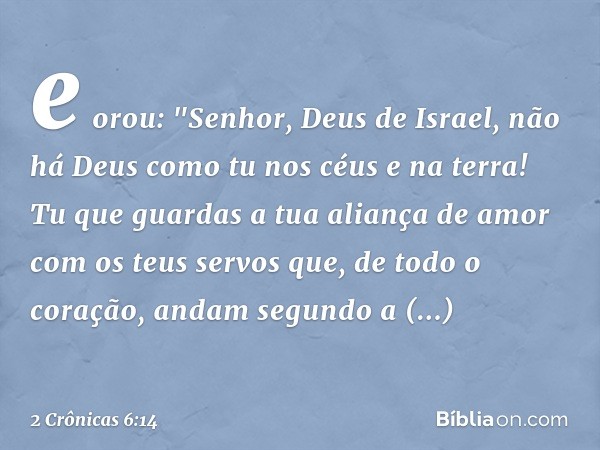 e orou:
"Senhor, Deus de Israel, não há Deus como tu nos céus e na terra! Tu que guardas a tua aliança de amor com os teus servos que, de todo o coração, andam 