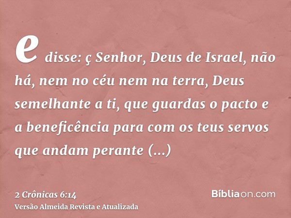 e disse: ç Senhor, Deus de Israel, não há, nem no céu nem na terra, Deus semelhante a ti, que guardas o pacto e a beneficência para com os teus servos que andam