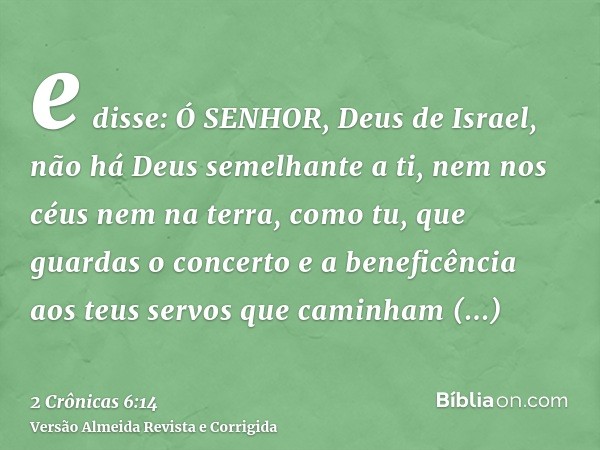 e disse: Ó SENHOR, Deus de Israel, não há Deus semelhante a ti, nem nos céus nem na terra, como tu, que guardas o concerto e a beneficência aos teus servos que 