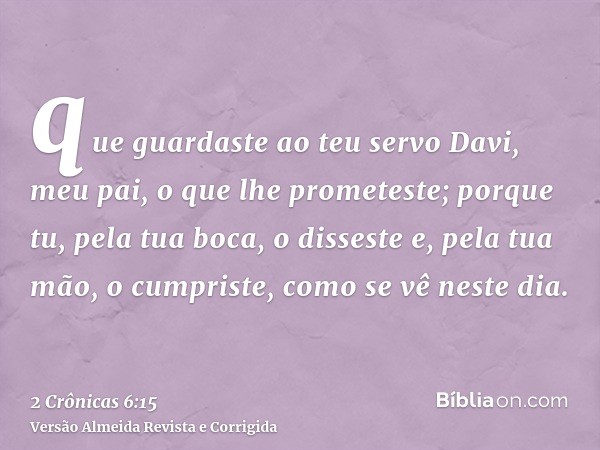 que guardaste ao teu servo Davi, meu pai, o que lhe prometeste; porque tu, pela tua boca, o disseste e, pela tua mão, o cumpriste, como se vê neste dia.