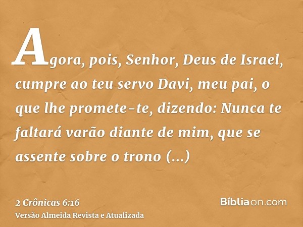 Agora, pois, Senhor, Deus de Israel, cumpre ao teu servo Davi, meu pai, o que lhe promete-te, dizendo: Nunca te faltará varão diante de mim, que se assente sobr