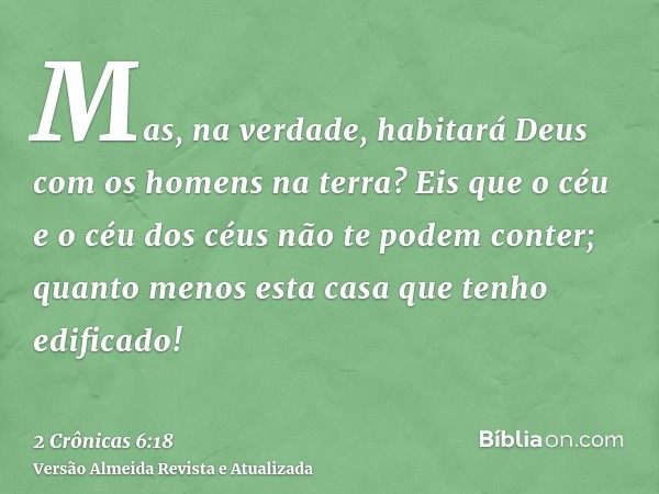 Mas, na verdade, habitará Deus com os homens na terra? Eis que o céu e o céu dos céus não te podem conter; quanto menos esta casa que tenho edificado!