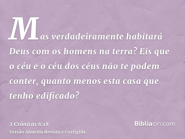 Mas verdadeiramente habitará Deus com os homens na terra? Eis que o céu e o céu dos céus não te podem conter, quanto menos esta casa que tenho edificado?