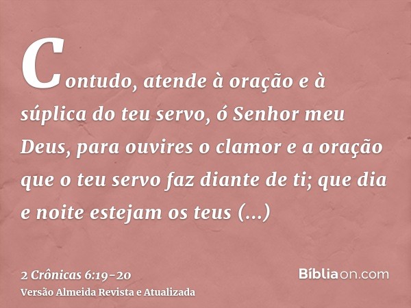 Contudo, atende à oração e à súplica do teu servo, ó Senhor meu Deus, para ouvires o clamor e a oração que o teu servo faz diante de ti;que dia e noite estejam 