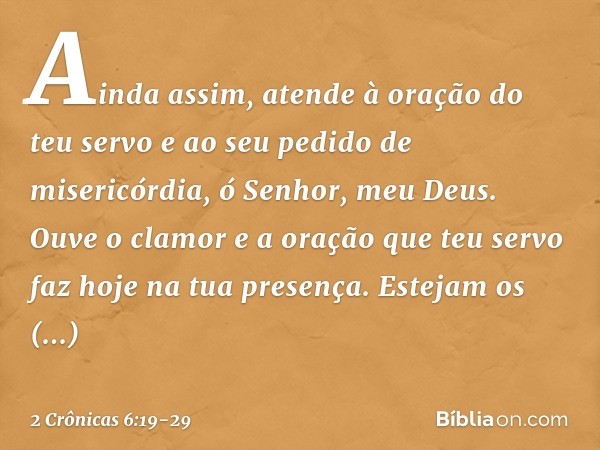 Ainda assim, atende à oração do teu servo e ao seu pedido de misericórdia, ó Senhor, meu Deus. Ouve o clamor e a oração que teu servo faz hoje na tua presença. 