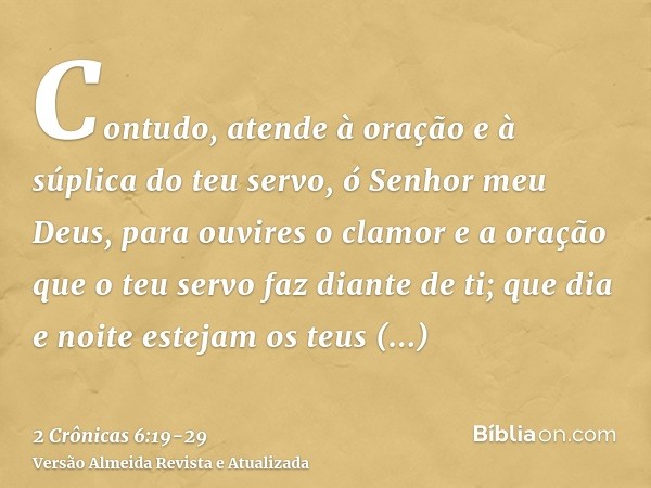 Contudo, atende à oração e à súplica do teu servo, ó Senhor meu Deus, para ouvires o clamor e a oração que o teu servo faz diante de ti;que dia e noite estejam 