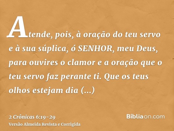 Atende, pois, à oração do teu servo e à sua súplica, ó SENHOR, meu Deus, para ouvires o clamor e a oração que o teu servo faz perante ti.Que os teus olhos estej