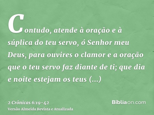 Contudo, atende à oração e à súplica do teu servo, ó Senhor meu Deus, para ouvires o clamor e a oração que o teu servo faz diante de ti;que dia e noite estejam 
