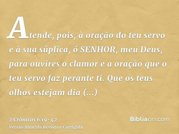 Atende, pois, à oração do teu servo e à sua súplica, ó SENHOR, meu Deus, para ouvires o clamor e a oração que o teu servo faz perante ti.Que os teus olhos estej