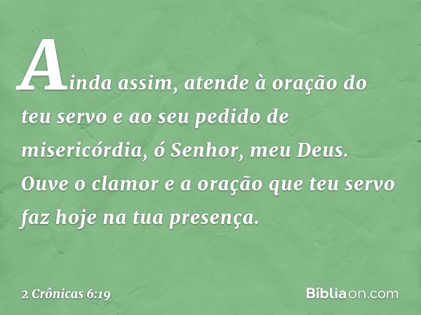 Ainda assim, atende à oração do teu servo e ao seu pedido de misericórdia, ó Senhor, meu Deus. Ouve o clamor e a oração que teu servo faz hoje na tua presença. 