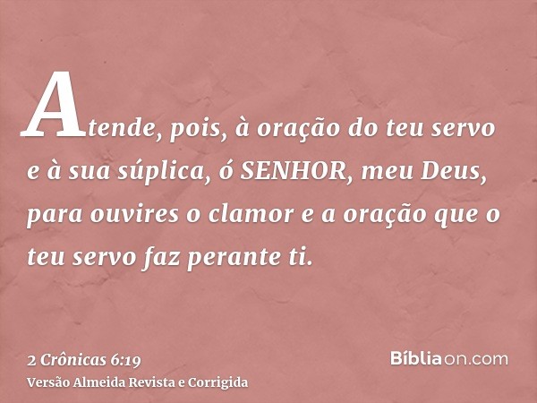 Atende, pois, à oração do teu servo e à sua súplica, ó SENHOR, meu Deus, para ouvires o clamor e a oração que o teu servo faz perante ti.